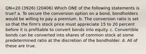 QN=20 (3926) (20406) Which ONE of the following statements is true? a. To secure the conversion option on a bond, bondholders would be willing to pay a premium. b. The conversion ratio is set so that the firm's stock price must appreciate 15 to 20 percent before it is profitable to convert bonds into equity. c. Convertible bonds can be converted into shares of common stock at some predetermined ratio at the discretion of the bondholder. d. All of these are true.