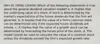 QN=20 (3956) (20456) Which of the following statements is true about the general dividend valuation model? a. It implies that the underlying value of a share of stock is determined by the market's expectations of the future dividends that the firm will generate. b. It implies that the value of a firm's common stock can be determined only if the expected future dividends are infinite. c. It implies that the value of a growth stock can be determined by forecasting the future price of the stock. d. The model cannot be used to calculate the value of a common stock unless the dividends exceed the firm's expected growth rate.