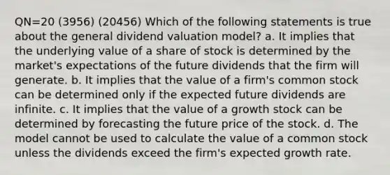 QN=20 (3956) (20456) Which of the following statements is true about the general dividend valuation model? a. It implies that the underlying value of a share of stock is determined by the market's expectations of the future dividends that the firm will generate. b. It implies that the value of a firm's common stock can be determined only if the expected future dividends are infinite. c. It implies that the value of a growth stock can be determined by forecasting the future price of the stock. d. The model cannot be used to calculate the value of a common stock unless the dividends exceed the firm's expected growth rate.