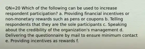 QN=20 Which of the following can be used to increase respondent participation? a. Providing financial incentives or non-monetary rewards such as pens or coupons b. Telling respondents that they are the sole participants c. Speaking about the credibility of the organization's management d. Delivering the questionnaire by mail to ensure minimum contact e. Providing incentives as rewards f.