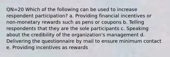 QN=20 Which of the following can be used to increase respondent participation? a. Providing financial incentives or non-monetary rewards such as pens or coupons b. Telling respondents that they are the sole participants c. Speaking about the credibility of the organization's management d. Delivering the questionnaire by mail to ensure minimum contact e. Providing incentives as rewards