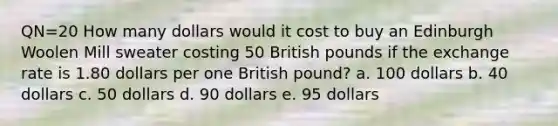 QN=20 How many dollars would it cost to buy an Edinburgh Woolen Mill sweater costing 50 British pounds if the exchange rate is 1.80 dollars per one British pound? a. 100 dollars b. 40 dollars c. 50 dollars d. 90 dollars e. 95 dollars