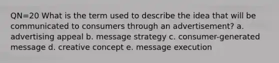 QN=20 What is the term used to describe the idea that will be communicated to consumers through an advertisement? a. advertising appeal b. message strategy c. consumer-generated message d. creative concept e. message execution