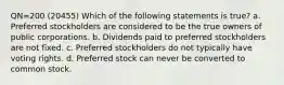 QN=200 (20455) Which of the following statements is true? a. Preferred stockholders are considered to be the true owners of public corporations. b. Dividends paid to preferred stockholders are not fixed. c. Preferred stockholders do not typically have voting rights. d. Preferred stock can never be converted to common stock.