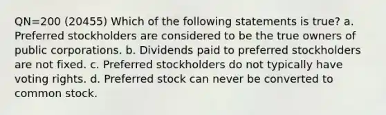 QN=200 (20455) Which of the following statements is true? a. Preferred stockholders are considered to be the true owners of public corporations. b. Dividends paid to preferred stockholders are not fixed. c. Preferred stockholders do not typically have voting rights. d. Preferred stock can never be converted to common stock.