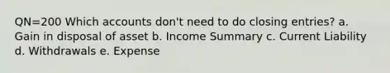 QN=200 Which accounts don't need to do closing entries? a. Gain in disposal of asset b. Income Summary c. Current Liability d. Withdrawals e. Expense