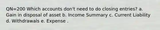 QN=200 Which accounts don't need to do closing entries? a. Gain in disposal of asset b. Income Summary c. Current Liability d. Withdrawals e. Expense .