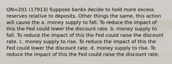 QN=201 (17913) Suppose banks decide to hold more excess reserves relative to deposits. Other things the same, this action will cause the a. money supply to fall. To reduce the impact of this the Fed could lower the discount rate. b. money supply to fall. To reduce the impact of this the Fed could raise the discount rate. c. money supply to rise. To reduce the impact of this the Fed could lower the discount rate. d. money supply to rise. To reduce the impact of this the Fed could raise the discount rate.