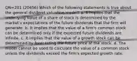 QN=201 (20456) Which of the following statements is true about the general dividend valuation model? a. It implies that the underlying value of a share of stock is determined by the market's expectations of the future dividends that the firm will generate. b. It implies that the value of a firm's common stock can be determined only if the expected future dividends are infinite. c. It implies that the value of a growth stock can be determined by forecasting the future price of the stock. d. The model cannot be used to calculate the value of a common stock unless the dividends exceed the firm's expected growth rate.