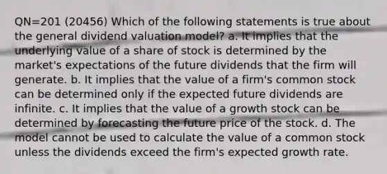 QN=201 (20456) Which of the following statements is true about the general dividend valuation model? a. It implies that the underlying value of a share of stock is determined by the market's expectations of the future dividends that the firm will generate. b. It implies that the value of a firm's common stock can be determined only if the expected future dividends are infinite. c. It implies that the value of a growth stock can be determined by forecasting the future price of the stock. d. The model cannot be used to calculate the value of a common stock unless the dividends exceed the firm's expected growth rate.