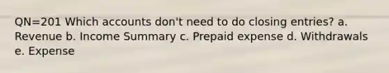QN=201 Which accounts don't need to do closing entries? a. Revenue b. Income Summary c. Prepaid expense d. Withdrawals e. Expense