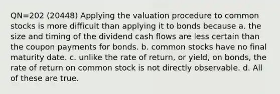 QN=202 (20448) Applying the valuation procedure to common stocks is more difficult than applying it to bonds because a. the size and timing of the dividend cash flows are less certain than the coupon payments for bonds. b. common stocks have no final maturity date. c. unlike the rate of return, or yield, on bonds, the rate of return on common stock is not directly observable. d. All of these are true.