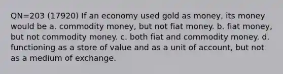 QN=203 (17920) If an economy used gold as money, its money would be a. commodity money, but not fiat money. b. fiat money, but not commodity money. c. both fiat and commodity money. d. functioning as a store of value and as a unit of account, but not as a medium of exchange.