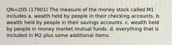 QN=205 (17901) The measure of the money stock called M1 includes a. wealth held by people in their checking accounts. b. wealth held by people in their savings accounts. c. wealth held by people in money market mutual funds. d. everything that is included in M2 plus some additional items.