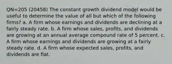 QN=205 (20458) The constant growth dividend model would be useful to determine the value of all but which of the following firms? a. A firm whose earnings and dividends are declining at a fairly steady rate. b. A firm whose sales, profits, and dividends are growing at an annual average compound rate of 5 percent. c. A firm whose earnings and dividends are growing at a fairly steady rate. d. A firm whose expected sales, profits, and dividends are flat.