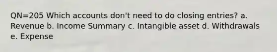 QN=205 Which accounts don't need to do closing entries? a. Revenue b. Income Summary c. Intangible asset d. Withdrawals e. Expense