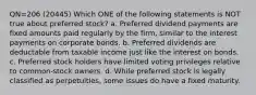 QN=206 (20445) Which ONE of the following statements is NOT true about preferred stock? a. Preferred dividend payments are fixed amounts paid regularly by the firm, similar to the interest payments on corporate bonds. b. Preferred dividends are deductable from taxable income just like the interest on bonds. c. Preferred stock holders have limited voting privileges relative to common-stock owners. d. While preferred stock is legally classified as perpetuities, some issues do have a fixed maturity.