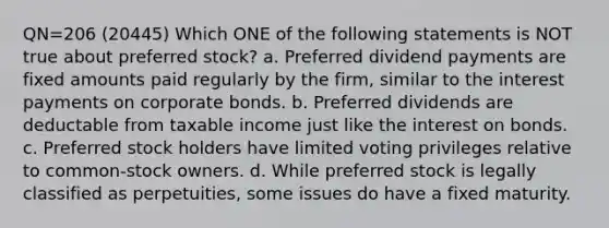 QN=206 (20445) Which ONE of the following statements is NOT true about preferred stock? a. Preferred dividend payments are fixed amounts paid regularly by the firm, similar to the interest payments on corporate bonds. b. Preferred dividends are deductable from taxable income just like the interest on bonds. c. Preferred stock holders have limited voting privileges relative to common-stock owners. d. While preferred stock is legally classified as perpetuities, some issues do have a fixed maturity.