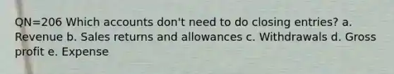 QN=206 Which accounts don't need to do closing entries? a. Revenue b. Sales returns and allowances c. Withdrawals d. Gross profit e. Expense