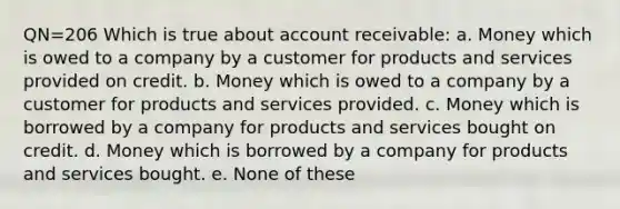 QN=206 Which is true about account receivable: a. Money which is owed to a company by a customer for products and services provided on credit. b. Money which is owed to a company by a customer for products and services provided. c. Money which is borrowed by a company for products and services bought on credit. d. Money which is borrowed by a company for products and services bought. e. None of these