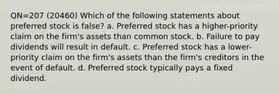 QN=207 (20460) Which of the following statements about preferred stock is false? a. Preferred stock has a higher-priority claim on the firm's assets than common stock. b. Failure to pay dividends will result in default. c. Preferred stock has a lower-priority claim on the firm's assets than the firm's creditors in the event of default. d. Preferred stock typically pays a fixed dividend.