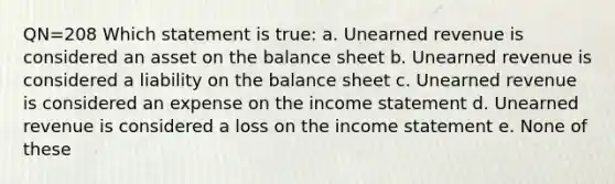 QN=208 Which statement is true: a. Unearned revenue is considered an asset on the balance sheet b. Unearned revenue is considered a liability on the balance sheet c. Unearned revenue is considered an expense on the income statement d. Unearned revenue is considered a loss on the income statement e. None of these