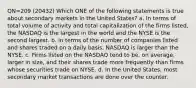 QN=209 (20432) Which ONE of the following statements is true about secondary markets in the United States? a. In terms of total volume of activity and total capitalization of the firms listed, the NASDAQ is the largest in the world and the NYSE is the second largest. b. In terms of the number of companies listed and shares traded on a daily basis, NASDAQ is larger than the NYSE. c. Firms listed on the NASDAQ tend to be, on average, larger in size, and their shares trade more frequently than firms whose securities trade on NYSE. d. In the United States, most secondary market transactions are done over the counter.