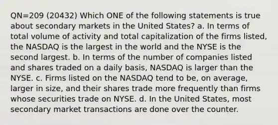 QN=209 (20432) Which ONE of the following statements is true about secondary markets in the United States? a. In terms of total volume of activity and total capitalization of the firms listed, the NASDAQ is the largest in the world and the NYSE is the second largest. b. In terms of the number of companies listed and shares traded on a daily basis, NASDAQ is larger than the NYSE. c. Firms listed on the NASDAQ tend to be, on average, larger in size, and their shares trade more frequently than firms whose securities trade on NYSE. d. In the United States, most secondary market transactions are done over the counter.