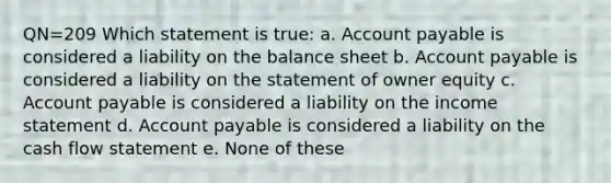 QN=209 Which statement is true: a. Account payable is considered a liability on the balance sheet b. Account payable is considered a liability on the statement of owner equity c. Account payable is considered a liability on the income statement d. Account payable is considered a liability on the cash flow statement e. None of these