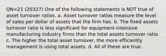 QN=21 (20327) One of the following statements is NOT true of asset turnover ratios. a. Asset turnover ratios measure the level of sales per dollar of assets that the firm has. b. The fixed assets turnover ratio is less significant for equipment-intensive manufacturing industry firms than the total assets turnover ratio. c. The higher the total asset turnover, the more efficiently management is using total assets. d. All of these are true.