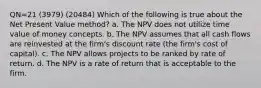 QN=21 (3979) (20484) Which of the following is true about the Net Present Value method? a. The NPV does not utilize time value of money concepts. b. The NPV assumes that all cash flows are reinvested at the firm's discount rate (the firm's cost of capital). c. The NPV allows projects to be ranked by rate of return. d. The NPV is a rate of return that is acceptable to the firm.