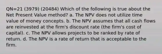 QN=21 (3979) (20484) Which of the following is true about the Net Present Value method? a. The NPV does not utilize time value of money concepts. b. The NPV assumes that all cash flows are reinvested at the firm's discount rate (the firm's cost of capital). c. The NPV allows projects to be ranked by rate of return. d. The NPV is a rate of return that is acceptable to the firm.