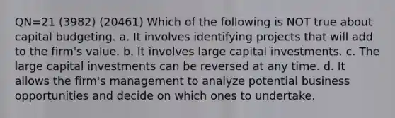 QN=21 (3982) (20461) Which of the following is NOT true about capital budgeting. a. It involves identifying projects that will add to the firm's value. b. It involves large capital investments. c. The large capital investments can be reversed at any time. d. It allows the firm's management to analyze potential business opportunities and decide on which ones to undertake.