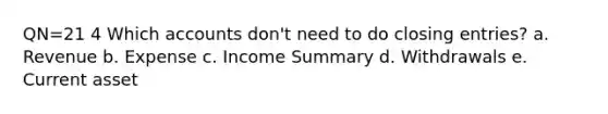QN=21 4 Which accounts don't need to do <a href='https://www.questionai.com/knowledge/kosjhwC4Ps-closing-entries' class='anchor-knowledge'>closing entries</a>? a. Revenue b. Expense c. Income Summary d. Withdrawals e. Current asset