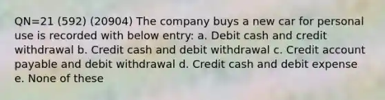 QN=21 (592) (20904) The company buys a new car for personal use is recorded with below entry: a. Debit cash and credit withdrawal b. Credit cash and debit withdrawal c. Credit account payable and debit withdrawal d. Credit cash and debit expense e. None of these