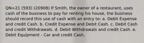 QN=21 (593) (20908) If Smith, the owner of a restaurant, uses cash of the business to pay for renting his house, the business should record this use of cash with an entry to: a. Debit Expense and credit Cash. b. Credit Expense and Debit Cash. c. Debit Cash and credit Withdrawals. d. Debit Withdrawals and credit Cash. e. Debit Equipment - Car and credit Cash.