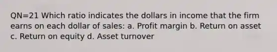 QN=21 Which ratio indicates the dollars in income that the firm earns on each dollar of sales: a. Profit margin b. Return on asset c. Return on equity d. Asset turnover