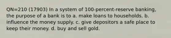 QN=210 (17903) In a system of 100-percent-reserve banking, the purpose of a bank is to a. make loans to households. b. influence the money supply. c. give depositors a safe place to keep their money. d. buy and sell gold.