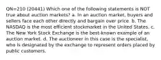 QN=210 (20441) Which one of the following statements is NOT true about auction markets? a. In an auction market, buyers and sellers face each other directly and bargain over price. b. The NASDAQ is the most efficient stockmarket in the United States. c. The New York Stock Exchange is the best-known example of an auction market. d. The auctioneer in this case is the specialist, who is designated by the exchange to represent orders placed by public customers.