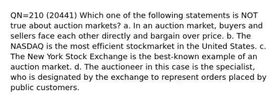 QN=210 (20441) Which one of the following statements is NOT true about auction markets? a. In an auction market, buyers and sellers face each other directly and bargain over price. b. The NASDAQ is the most efficient stockmarket in the United States. c. The New York Stock Exchange is the best-known example of an auction market. d. The auctioneer in this case is the specialist, who is designated by the exchange to represent orders placed by public customers.