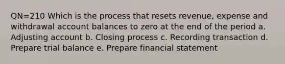 QN=210 Which is the process that resets revenue, expense and withdrawal account balances to zero at the end of the period a. Adjusting account b. Closing process c. Recording transaction d. Prepare trial balance e. Prepare financial statement