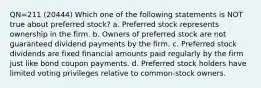 QN=211 (20444) Which one of the following statements is NOT true about preferred stock? a. Preferred stock represents ownership in the firm. b. Owners of preferred stock are not guaranteed dividend payments by the firm. c. Preferred stock dividends are fixed financial amounts paid regularly by the firm just like bond coupon payments. d. Preferred stock holders have limited voting privileges relative to common-stock owners.