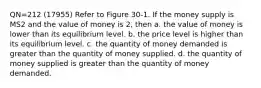 QN=212 (17955) Refer to Figure 30-1. If the money supply is MS2 and the value of money is 2, then a. the value of money is lower than its equilibrium level. b. the price level is higher than its equilibrium level. c. the quantity of money demanded is greater than the quantity of money supplied. d. the quantity of money supplied is greater than the quantity of money demanded.