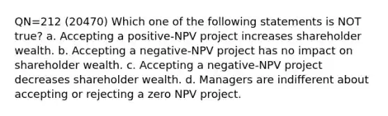 QN=212 (20470) Which one of the following statements is NOT true? a. Accepting a positive-NPV project increases shareholder wealth. b. Accepting a negative-NPV project has no impact on shareholder wealth. c. Accepting a negative-NPV project decreases shareholder wealth. d. Managers are indifferent about accepting or rejecting a zero NPV project.