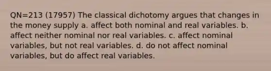 QN=213 (17957) The classical dichotomy argues that changes in the money supply a. affect both nominal and real variables. b. affect neither nominal nor real variables. c. affect nominal variables, but not real variables. d. do not affect nominal variables, but do affect real variables.