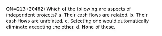 QN=213 (20462) Which of the following are aspects of independent projects? a. Their cash flows are related. b. Their cash flows are unrelated. c. Selecting one would automatically eliminate accepting the other. d. None of these.