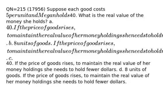 QN=215 (17956) Suppose each good costs 5 per unit and Megan holds40. What is the real value of the money she holds? a. 40. If the price of goods rises, to maintain the real value of her money holdings she needs to hold more dollars. b. 8 units of goods. If the price of goods rises, to maintain the real value of her money holdings she needs to hold more dollars. c.40. If the price of goods rises, to maintain the real value of her money holdings she needs to hold fewer dollars. d. 8 units of goods. If the price of goods rises, to maintain the real value of her money holdings she needs to hold fewer dollars.