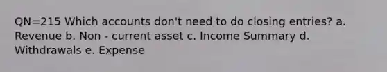 QN=215 Which accounts don't need to do closing entries? a. Revenue b. Non - current asset c. Income Summary d. Withdrawals e. Expense