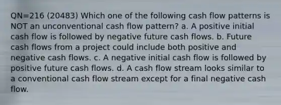 QN=216 (20483) Which one of the following cash flow patterns is NOT an unconventional cash flow pattern? a. A positive initial cash flow is followed by negative future cash flows. b. Future cash flows from a project could include both positive and negative cash flows. c. A negative initial cash flow is followed by positive future cash flows. d. A cash flow stream looks similar to a conventional cash flow stream except for a final negative cash flow.