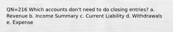 QN=216 Which accounts don't need to do closing entries? a. Revenue b. Income Summary c. Current Liability d. Withdrawals e. Expense